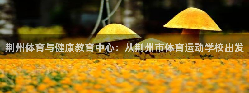 熊猫体育：荆州体育与健康教育中心：从荆州市体育运动学校出发